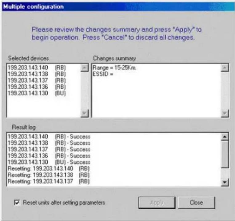 Multiple configuration Please review the changes summary and press "Apply" to begin operation. Press "Cancel" to discard all changes. Selected devices Changes summary 199.203.143.140 (RB) 199.203.143.138 (RB) 199.203.143.137 (RB) 199.203.143.136 (RB) 199.203.143.130 (BU) Range = 15-25Km. ESSID = Result log 199.203.143.140 (RB) - Success 199.203.143.138 (RB) - Success 199.203.143.137 (RB) - Success 199.203.143.136 (RB) - Success 199.203.143.130 (BU) - Success Resetting: 199.203.143.140 (RB) Resetting: 199.203.143.138 (RB) Resetting: 199.203.143.137 (RB) ✓ Reset units after setting parameters Apply Close
