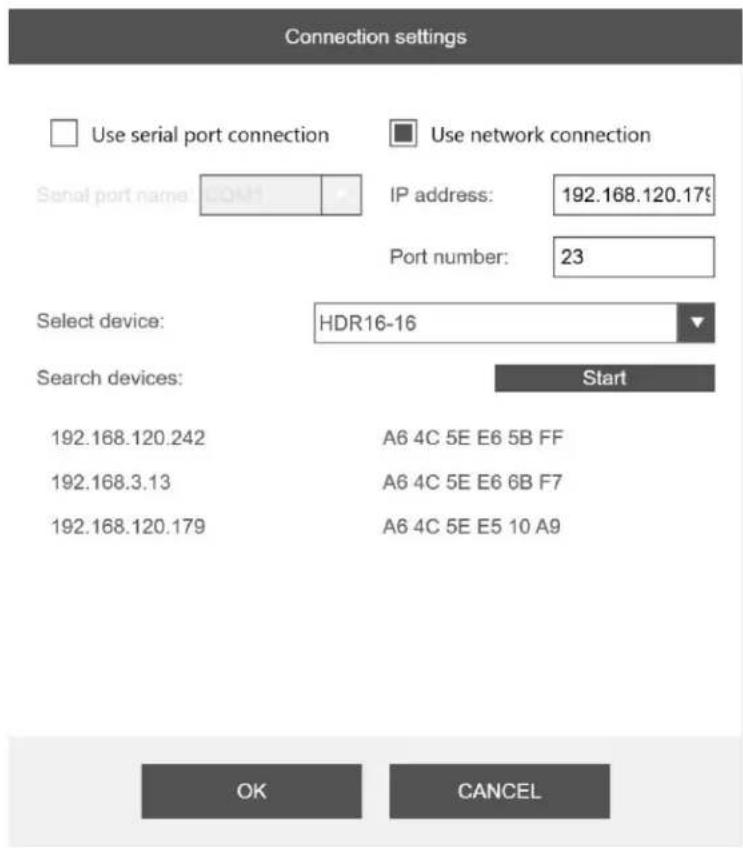 Connection settings Use serial port connection Use network connection Serial port name: CONH IP address: 192.168.120.179 Port number: 23 Select device: HDR16-16 Search devices: Start 192.168.120.242 A6 4C 5E E6 5B FF 192.168.3.13 A6 4C 5E E6 6B F7 192.168.120.179 A6 4C 5E E5 10 A9 OK CANCEL