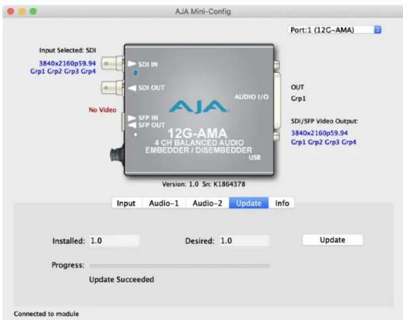 AJA Mini-Config Port:1 (12G-AMA) Input Selected: SDI 3840x2160p59.94 Grp1 Grp2 Grp3 Grp4 SDI IN SDI OUT No Video AUDIO I/O OUT Grp1 SDI/SFP Video Output: 3840x2160p59.94 Grp1 Grp2 Grp3 Grp4 SFP IN SFP OUT 12G-AMA 4 CH BALANCED AUDIO EMBEDDER / DISEMBEDDER USB Version: 1.0 Sn: K1864378 Input Audio-1 Audio-2 Update Info Installed: 1.0 Desired: 1.0 Update Progress: Update Succeeded Connected to module