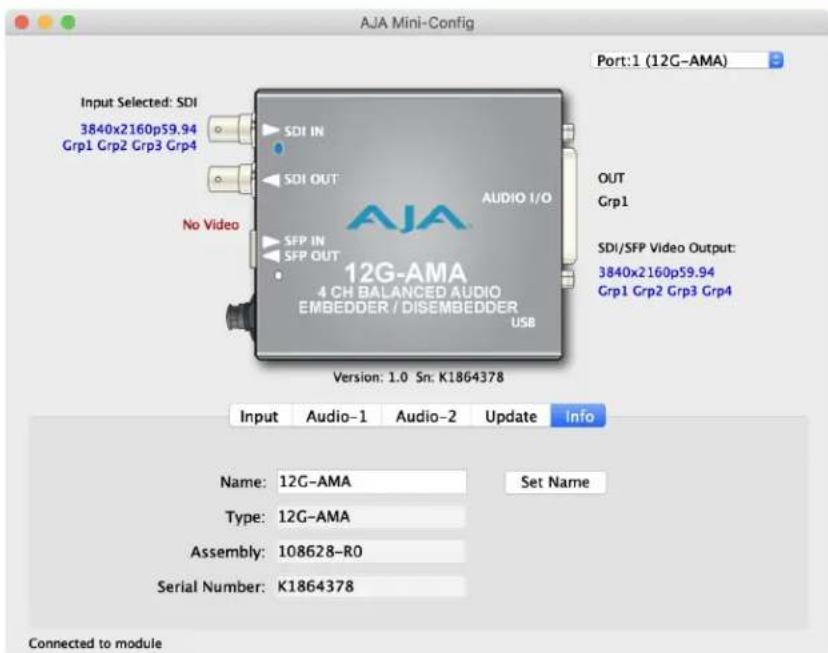 AJA Mini-Config Port:1 (12G-AMA) Input Selected: SDI 3840x2160p59.94 Grp1 Grp2 Grp3 Grp4 SDI IN SDI OUT No Video SFP IN SFP OUT AUDIO I/O 12G-AMA 4 CH BALANCED AUDIO EMBEDDER / DISEMBEDDER USB Version: 1.0 Sn: K1864378 OUT Grp1 SDI/SFP Video Output: 3840x2160p59.94 Grp1 Grp2 Grp3 Grp4 Input Audio-1 Audio-2 Update Info Name: 12G-AMA Set Name Type: 12G-AMA Assembly: 108628-R0 Serial Number: K1864378 Connected to module