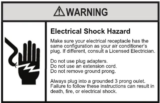 WARNING Electrical Shock Hazard Make sure your electrical receptacle has the same configuration as your air conditioner's plug. If different, consult a Licensed Electrician. Do not use plug adapters. Do not use an extension cord. Do not remove ground prong. Always plug into a grounded 3 prong oulet.…