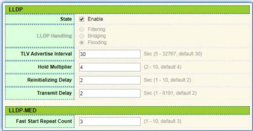LLDP State Enable Filtering Bridging Flooding LLDP Handling TLV Advertise Interval 30 Sec (5 - 32767, default 30) Hold Multiplier 4 (2 - 10, default 4) Reinitializing Delay 2 Sec (1 - 10, default 2) Transmit Delay 2 Sec (1 - 8191, default 2) LLDP-MED Fast Start Repeat Count 3 (1 - 10, default 3)