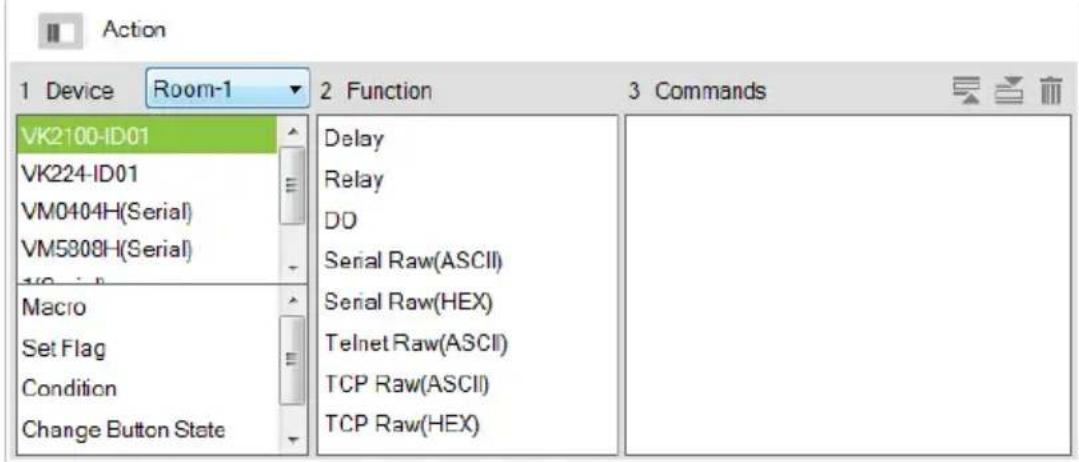 Action 1 Device Room-1 2 Function 3 Commands VK2100-ID01 VK224-ID01 VM0404H(Serial) VM5808H(Serial) Macro Set Flag Condition Change Button State Delay Relay DD Serial Raw(ASCII) Serial Raw(HEX) Telnet Raw(ASCII) TCP Raw(ASCII) TCP Raw(HEX)