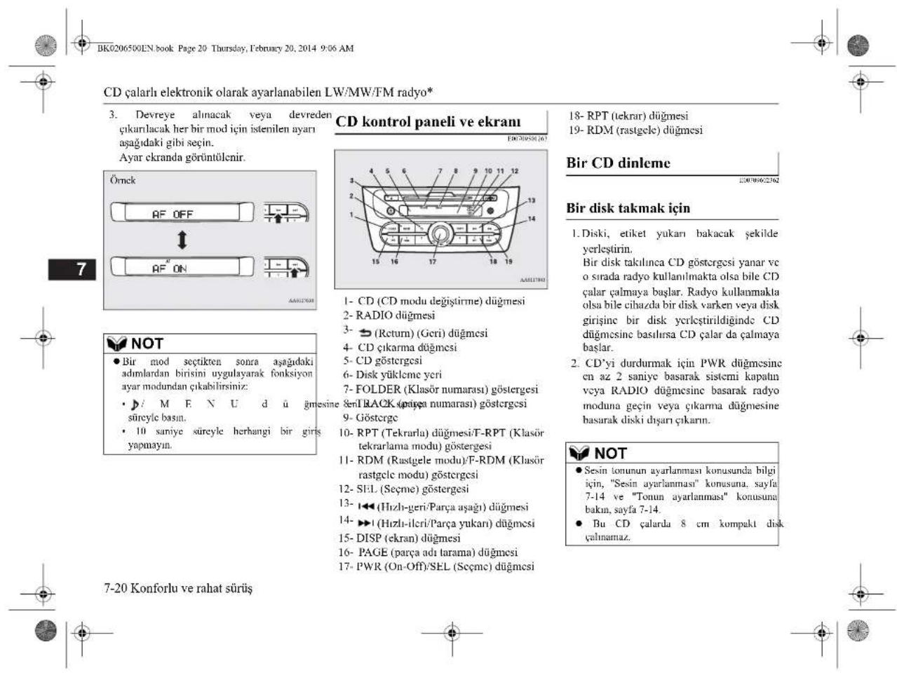 CD çalarlı elektronik olarak ayarlanabilen LW/MW/FM radyo* 3. Devreye alınacak veya devreden çıkarılacak her bir mod için istenilen ayarı aşağıdaki gibi seçin. Ayar ekranda görüntülenir. Örnek AF OFF AF ON CD kontrol paneli ve ekramı 18- RPT (tekrar) düğmesi 19- RDM (rastgele) düğmesi Bir CD dinleme 1- CD (CD modu değiştirme) düğmesi 2- RADIO düğmesi 3- (Return) (Geri) düğmesi 4- CD çıkarma düğmesi 5- CD göstergesi 6- Disk yükleme yeri 7- FOLDER (Klasör numarası) göstergesi 8- BLACK (parça numarası) göstergesi 9- Göstergi 10- RPT (Tekrarla) düğmesi/T-RPT (Klasör tekrarlama modu) göstergesi 11- RDM (Rastgele modu)/F-RDM (Klasör rastgclc modu) göstergesi 12- SEL (Seçme) göstergesi 13- (Hızlı-geri/Parça aşağı) düğmesi 14- (Hızlı-ilcri/Parça yukarı) düğmesi 15- DISP (ekran) düğmesi 16- PAGE (parça adı tarama) düğmesi 17- PWR (On-Off)/SEL (Seçme) düğmesi 7-20 Konforlu ve rahat sürüş Bir disk takmak için 1. Diski, etiket yukarı bakacak şekilde yerleştirin. Bir disk takılınca CD göstergesi yanar ve o sırada radyo kullanılmakta olsa bile CD çalar çalmaya başlar. Radyo kullanmakla olsa bile cibazda bir disk varken veya disk girişine bir disk ycrileştirildiğinde CD düğmesine basılırsa CD çalar da çalmaya başlar. 2. CD'yi durdurmak için PWR düğmesine en az 2 saniye basarak sistemi kapatın veya RADIO düğmesine basarak radyo moduna geçin veya çıkarma düğmesine basarak diski dışarı çıkarnın. NOT ● Sesin tonunun ayarlanması konusunda bilgi için, "Sesin ayarlanması" konusuna, sayfa 7-14 ve "Tonun ayarlanması" konusuna bakın, sayfa 7-14. ● Bu CD çalarda 8 cm kompakt disk çalnamaz.