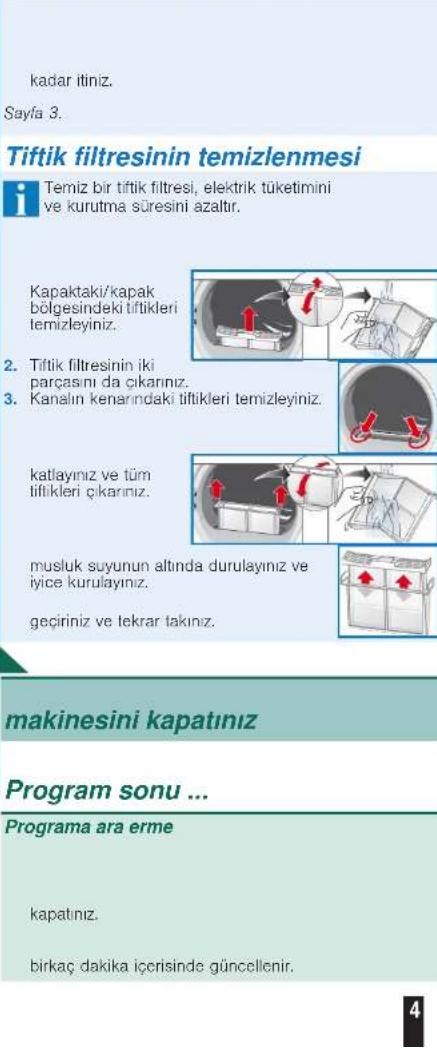 kadar itiniz. Sayfa 3. Tiftik filtresinin temizlenmesi Temiz bir tiftik filtresi, elektrik tüketimini ve kurutma süresini azaltır. Kapaktaki/kapak bölgesindeki tiftikleri temizleyiniz. 2. Tiftik filtresinin iki parçasını da çıkarınız. 3. Kanalın kenarındaki tiftikleri temizleyiniz. katlayınız ve tüm tiftikleri çıkarınız. musluk suyunun altında durulayınız ve iyice kurulayınız. geçiriniz ve tekrar takınız. makinesini kapatınız Program sonu ... Programa ara erme kapatınız. birkac'dakika içerisinde güncellenir.