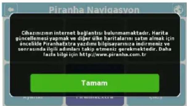 Piranha Navigasyon Cihazınzının internet bağlantısı bulunmamaktadır. Harita güncellemesi yapmak ve diğer ülke haritalarını satın almak için öncelikle PiranhaExtra yazılımı bilgisayarınıza indirmeniz ve sonrasında ilgili adımları takip etmeniz gerekmektedir. Daha fazla bilgi için http://www.piranha.com.tr Tamam
