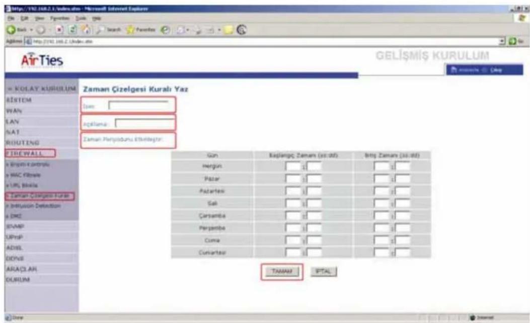 AirTies GELİŞMİŞ KURULUM KOLAY KURULUM RİSTEM WAVs LAN NAT ROUTING TIREWALL a Bristi ve controlu a MAC filteris a LRF biliris a Zaman Çizelgesi Kurulı a Influztion Definition a DME EVAMP UPnP ADISL DOWB ARAÇLAR DURUM Zaman Çizelgesi Kuralı Yaz Uran: Aşkıllama: Zaman Periyidunlu Etkindegür: Gan Bajlangc Zamun (x1 x2) Brij Zamun (x1 x2) Hengin Pazar Pazartesi Sal Çarçamba Perjambu Cuma Curvartesi TAMAN PTAL
