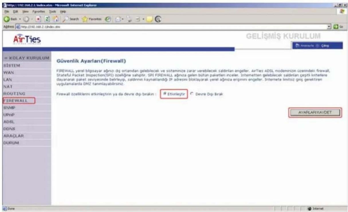 AirTies GELİŞMİŞ KURULUM KOLAY KURULUM SİSTEM WAN LAN NAT ROUTING FIREWALL SNMP UPnP ADSL DONS ARAÇLAR DURUM Güvenlik Ayarları(Firewall) FIREWALL yerel bilipsayar ağnzi dış ortamdan geleblecek ve sisteminize zarar versblecek saldırıan engeller. AirTies ADSL modeminizin üzerindeki firewall, Stateful Packet Inspection(SPI) özelliğne sahiptir. SPI FIREWALL ağniza gelen bütün paketlen inceler. Interneten geleblecek saldırıan çerpiti kıntelere dayanarak paket seviyesinde belirleyip, saldırınn kaynaklandığı IP adresini bloklayarak yerel ağniza enişmni engeller. Internete limitsiz giriş gerektren uygulamalarda DMZ tanmlayabilirsinz. Firewall özellikleri etkinleştirin ya da devre dışı bırakın : Etkinleştir Devre Dışı Brak AYARLARI KAYDET