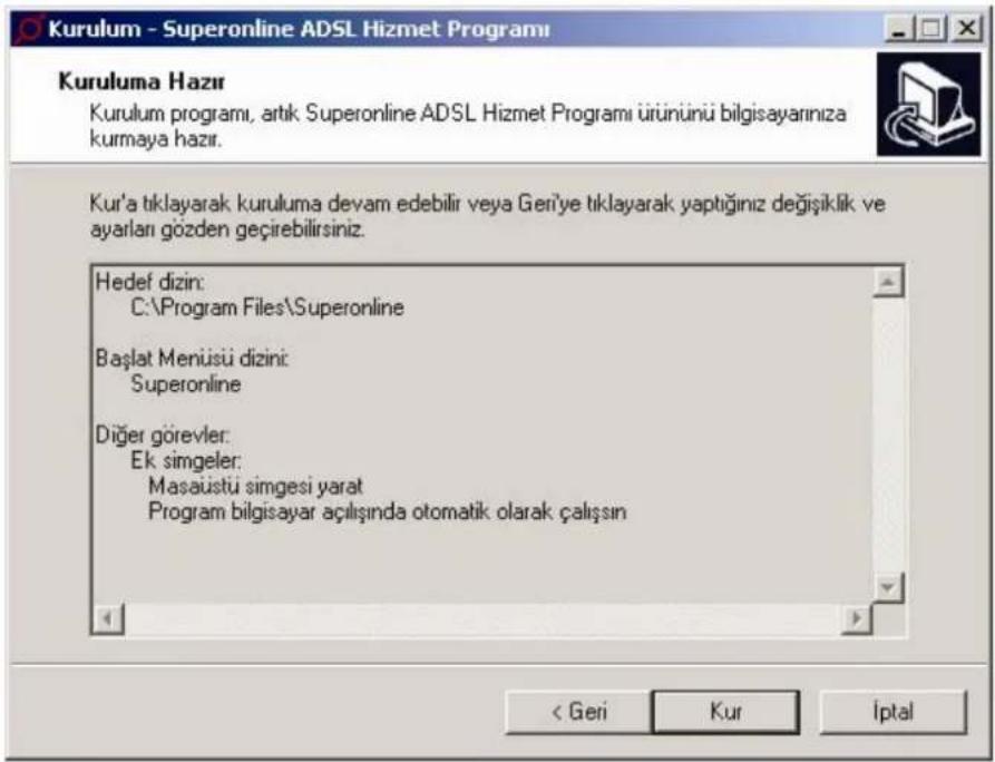Kurulum - Superonline ADSL Hizmet Programı Kuruluma Hazır Kurulum programı, artık Superonline ADSL Hizmet Programı ürününü bilgisayarınıza kurmaya hazır. Kur'a tiklayarak kuruluma devam edebilir veya Geni'ye tiklayarak yaptığınız değişiklik ve ayarları gözden geçirebilirsiniz. Hedef dizin: C:\Program Files\Superonline Başlat Menüsü dizini: Superonline Diğer görevler: Ek simgeler: Masaüstü simgesi yarat Program bilgisayar açılışında otomatik olarak çalışın < Geri Kur Iptal