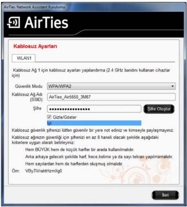 AirTies Network Assistant Kurulumu AirTies Kablosuz Ayarları WLAN1 Kablosuz Ağ 1 için kablosuz ayarları yapılandırma (2.4 GHz bandini kullanan cihazlar için) Güvenlik Modu WPA/WPA2 Kablosuz Ağ Adı (SSID) AirTies_Air5650_3M67 Şifre Şifre Oluştur Gizle/Göster İyi Kablosuz güvenlik şifrenizi lütfen güvenilir bir yere not ediniz ve kimseyle paylaşmayınız. Kablosuz ağınızın güvenliği için şifrenizi en az 8 haneli olacak şekilde aşağıdaki kriterlere uygun olarak belirleyiniz: Hem BÜYÜK hem de küçük harfler bir arada kullanılmalıdır. Arka arkaya gelecek şekilde harf, hece,kelime ya da sayı tekran yapılmamalıdır. Hem sayılardan hem de harflerden oluşmuş olmalıdır. Öm: VBy7iVraktHzmXg0 İleri