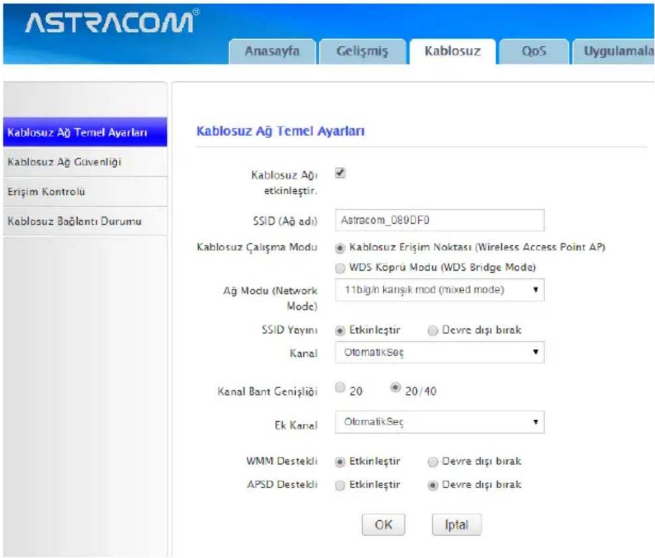 ASTRACOM® Anasayfa Gelişmiş Kablosuz QoS Uygulamala Kablosuz Ağ Temel Ayarları Kablosuz Ağ Güvenliği Erişim Kontrolü Kablosuz Bağlantı Durumu Kablosuz Ağ Temel Ayarları Kablosuz Ağ etkinleştir. SSID (Ağ adı) Astracom_080DF0 Kablosuz Çalışma Modu ● Kablosuz Erişim Noktası (Wireless Access Point AP) ○ WDS Köprü Modu (WDS Bridge Mode) Ağ Modu (Network Mode) 11bigin karışık mod (mixed mode) ▼ SSID Yayınl ● Etkinleştir ○ Devre dışı bırak Kanal ○ OtomatikSec ▼ Kanal Bant Genişliği ○ 20 ○ 20/40 Ek Kanal ○ OtomatikSec ▼ WMM Destekli ● Etkinleştir ○ Devre dışı bırak APSD Destekli ○ Etkinleştir ○ Devre dışı bırak OK Iptal