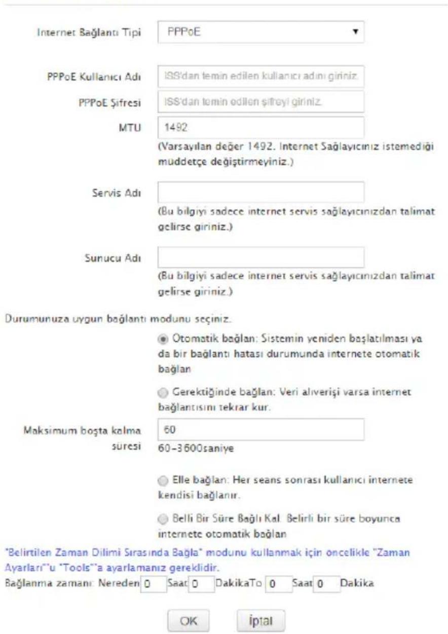 Internet Bağlantı Tipi PPPoE PPPoE Kullanıcı Adı IPPoE Şifresi MTU ISS'dan temin edilen kullanıcı adını giriniz. ISS'dan tomin edilen şifreyi giriniz. 1492 (Varsayılan değer 1492. Internet Sağlayıcınız istemediği muddetçe değiştirmeyiniz.) Servis Adı (Bu bilgiyi sadece internet servis sağlayıcınızdan talimat gelirse giriniz.) Sunucu Adı (Bu bilgiyi sadece internet servis sağlayıcınızdan talimat gelirse giriniz.) Durumuruza uygun bağlantı modunu seçiniz. ● Otomatik bağlan: Sistemin yeniden başlatılması ya da bir bağlantı hatası durumunda internete otomatik bağlan ● Gerektiğinde bağlan: Veri aliverişi varsa internet bağlantısını tekrar kur. Maksimum boşta kolma süresi 60 60-3600saniye ○ Elle bağlan: Her seans sonrası kullanıcı internete kendisi bağlanır. ○ Belli Bir Süre Bağlı Kal. Belirli bir süre boyunca internete otomatik bağlan *Belirtilen Zaman Dilimi Sırasında Bağla" modunu kullanmak için oncelikle "Zaman Ayarları"'u "Tools"'a ayarlamanız gereklidir. Bağlanma zamanı: Nereden 0 Saat 0 DakikaTo 0 Saat 0 Dakika OK iptal