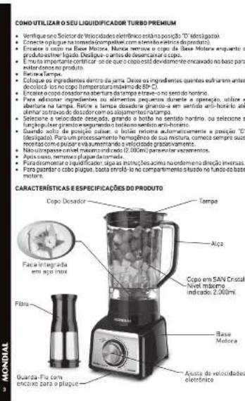 COMO UTILIZAR O SEU LIQUIDIFICADOR TURBO PREMIUM • Ventifique o Sector de Velocidades eletrônico está no posição "D" (desigado) • Encente espíque na automático com encendos eletidos de proprieda. • Encere o capo na Base Motoria. Mancas remens o capo da Base Motoria emquante o produto esterido ligurado. Desigue - antes de desincador ao capo. • Encise importante verificar, se de que os capo está devoluendo encavado no base para ester doeno no produto. • Retire e Tampa. • Colique dos ingredientes dentro da parte. Deseis os ingredientes quantes estramim antes decoláció lus no íctopar máximo de 80°C. • Encere o capo dosadora na abertura da tempe iltrave - no sentido horino. • Para adscinar ingredientes ou alimentos previanos durante o operação, soluze e abertura na tampa. Retire e Tampa dosadora gravista-a em sentido anti-horario até elmar estrava do dosador com no slapamentos/atampa. • Seleção a velocidade desgada, grande o botto no sentido horino, ou seleção a fluctagem perim combinada regulamento boito semitro anti-horario. • Guardia acida da produção: o botte envima automamente e posição "D" (desigado). Para um processamento hemogênero de sua mixture, comece sempre suco receitas com o p-seper e evaluando a velocidade gradavamente. • Não resistir melal máximo prevedo (2.300 ml) para serar movimentos. • Apoio uso, remais plague da tomada. • Para documentar a liquidador, seja instrução, como não no direto inversas. • Para portadora do plague, cada enviro lo no compartimento situado no fundo do base motor. CARACTERÍSTICAS E ESPECIFICAÇÕES DO PRODUTO Cópa Decador Tempo Alça Fato e integrada em água inox Cópa em SAN Cristal nível máximo indicado: 2.300 ml. Filtro Base Motoria Guarda-Flu com encinso para o plague Aposto de velocidades eletrônico