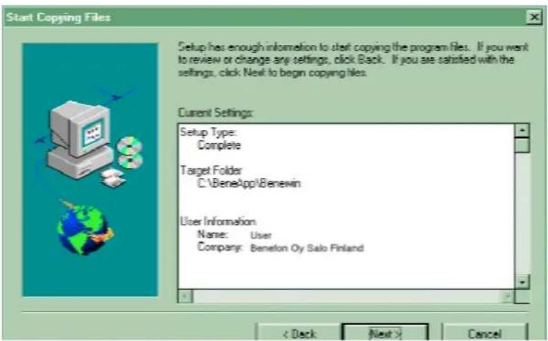 Start Copying Files Setup has enough information to start copying the program files. If you want to review or change any settings, click Back. If you are satisfied with the settings, click Next to begin copying files. Current Settings: Setup Type: Complete Target Folder C:\BeneApp\Benewin User Information Name: User Company: Beneton Oy Salo Finland < Deck Next > Cancel