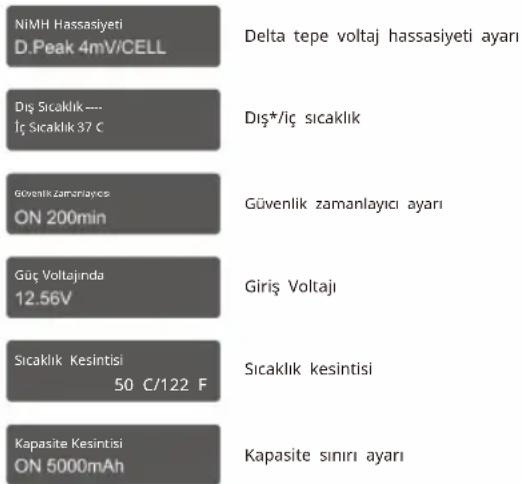 NiMH Hassasiyeti D.Peak 4mV/CELL Delta tepe voltaj hassasiyeti ayarı Diş Sıcaklık --- İç Sıcaklık 37 € Diş*/iç sıcaklık Güvenlik zamanlayıcı ON 200min Güvenlik zamanlayıcı ayarı Güç Voltajında 12.56V Giriş Voltajı Sıcaklık Kesintisi 50 C/122 F Sıcaklık kesintisi Kapasite Kesintisi ON 5000mAh Kapasite sınırı ayarı