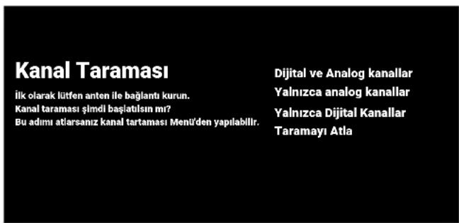 Kanal Taraması İlk olarak lütfen anten ile bağlantı kurun. Kanal taraması şimdi başlatısın mı? Bu adımı atlarsanız kanal tartaması Menü'den yapılabilir. Dijital ve Analog kanallar Yalnızca analog kanallar Yalnızca Dijital Kanallar Taramayı Atla