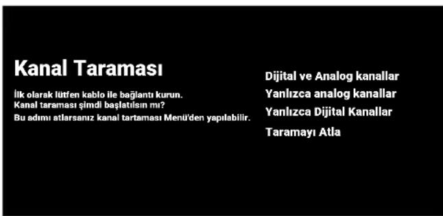 Kanal Taraması İlk olarak lütfen kablo ile bağlantı kurun. Kanal taraması şimdi başlatısın mı? Bu adımı atlarsanız kanal tartaması Menü'den yapılabilir. Dijital ve Analog kanallar Yanlızca analog kanallar Yanlızca Dijital Kanallar Taramayı Atla