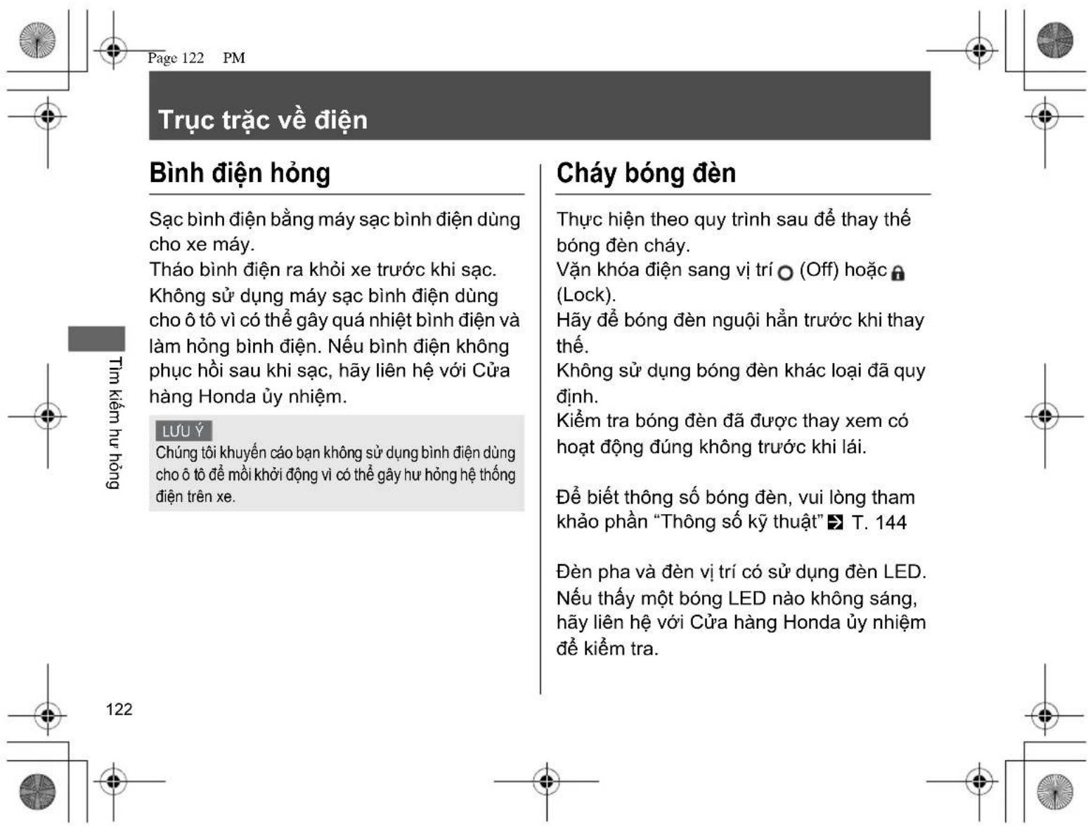 Trực trắc về điện Bình điện hồng Sạc bình điện bằng máy sạc bình điện dùng cho xe máy. Tháo bình điện ra khởi xe trước khi sạc. Không sử dụng máy sạc bình điện dùng cho ô tô vì có thể gây quá nhiệt bình điện và làm hồng bình điện. Nếu bình điện không phục hồi sau khi sạc, hãy liên hệ với Cửa hàng Honda ủy nhiệm. Lưu Ý Chúng tối khuyến cáo bạn không sử dụng bình điện dùng cho ô tô để mối khởi động vì có thể gây hư hỏng hệ thống điện trên xe. Cháy bóng đèn Thực hiện theo quy trình sau để thay thế bóng đèn cháy. Vận khóa điện sang vị trí (Off) hoặc Lock). Hấy để bóng đèn người hằng trước khi thay thế. Không sử dụng bóng đèn khác loại đã quy định. Kiểm tra bóng đèn đã được thay xem có hoạt động đúng không trước khi lái. Để biết thông số bóng đèn, vui lòng tham khảo phần “Thông số kỹ thuật” T. 144 Đèn pha và đèn vị trí có sử dụng đèn LED. Nếu thấy một bóng LED nào không sáng, hãy liên hệ với Cửa hàng Honda ủy nhiệm để kiểm tra.