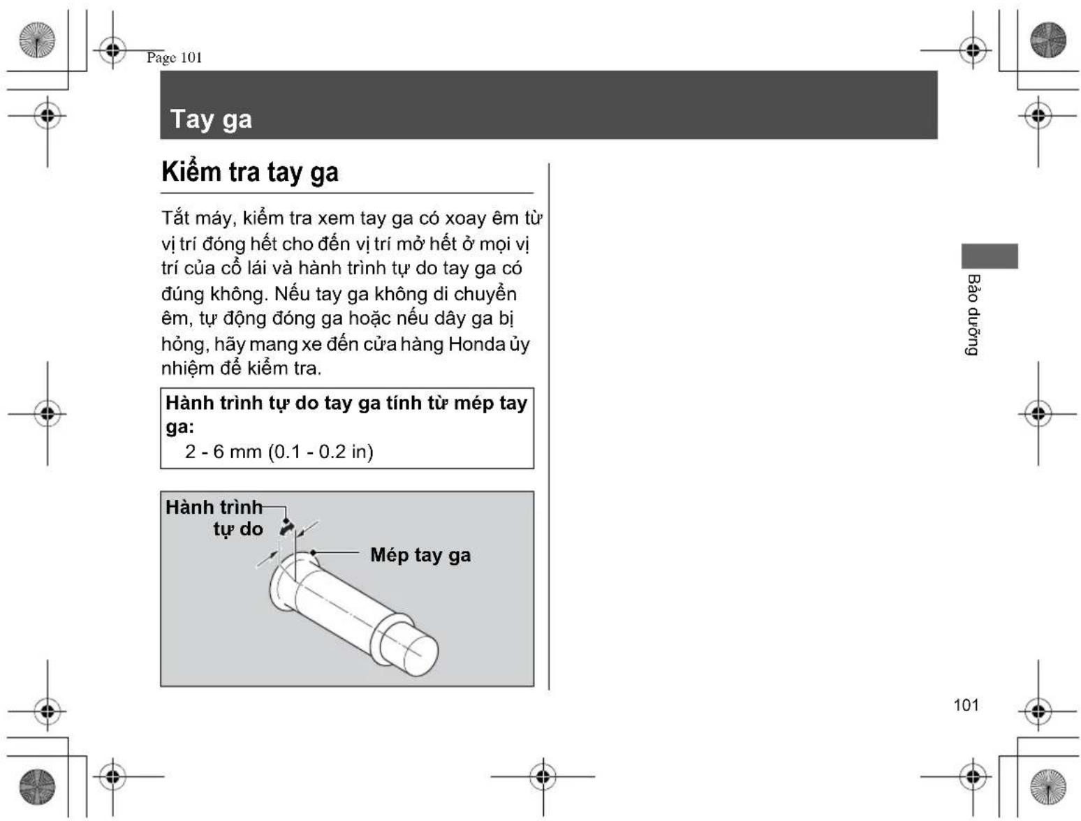 Page 101 Tay ga Kiểm tra tay ga Tất máy, kiểm tra xem tay ga có xoay êm từ vị trí đóng hết cho đến vị trí mỏ hết ở mọi vị trí của cổ lái và hành trình tự do tay ga có đúng không. Nếu tay ga không di chuyển êm, tự động đóng ga hoặc nếu dây ga bị hồng, hãy mang xe đến cửa hàng Honda ủy nhiệm để kiểm tra. Hành trình tự do tay ga tính từ mép tay ga: 2 - 6 mm (0.1 - 0.2 in) Hành trình tự do Mép tay ga Bảo dưỡng 101