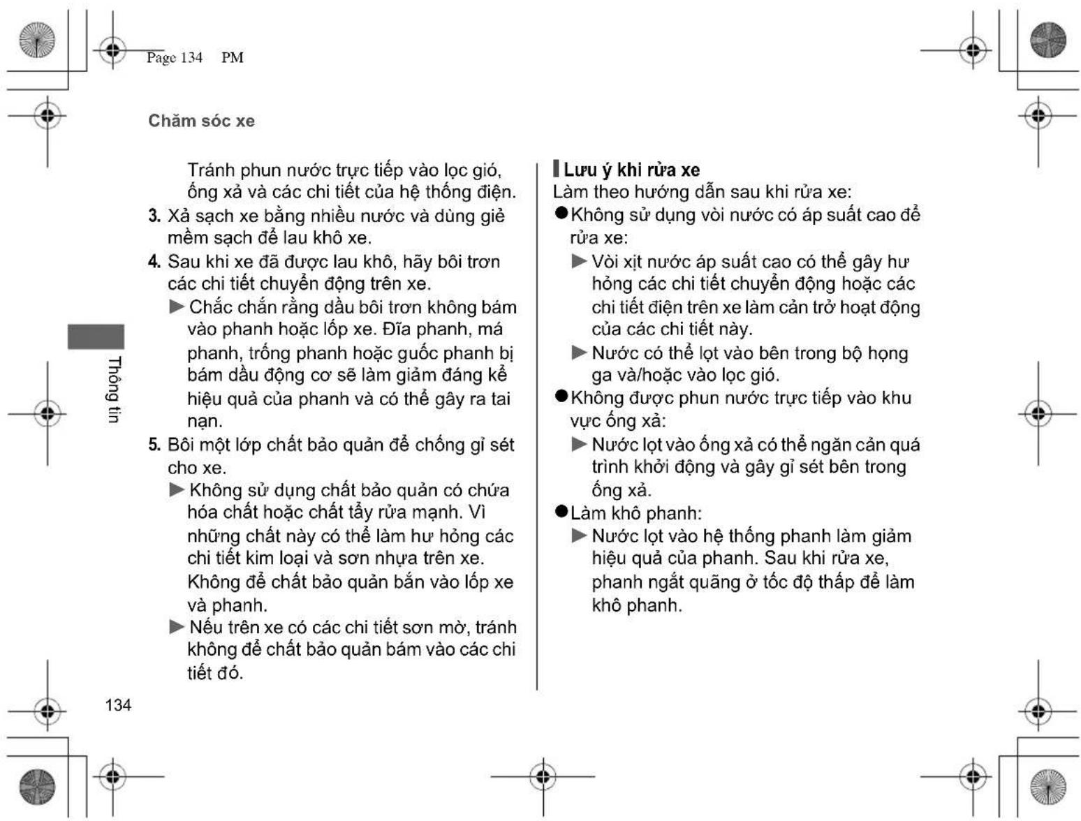 Page 134 PM Chăm sóc xe Tránh phun nước trực tiếp vào lọc gió, ống xà và các chi tiết của hệ thống điện. 3. Xả sạch xe bằng nhiều nước và dùng giề mềm sạch để lau khô xe. 4. Sau khi xe đã được lau khô, hãy bôi trơn các chi tiết chuyển động trên xe. ► Chắc chấn rằng đầu bôi trơn không bám vào phanh hoặc lốp xe. Đĩa phanh, má phanh, trống phanh hoặc quốc phanh bị bám đầu động cơ sẽ làm giảm đáng kể hiệu quả của phanh và có thể gây ra tai nạn. 5. Bôi một lớp chất bảo quản để chống gì sét cho xe. ► Không sử dụng chất bảo quản có chứa hóa chất hoặc chất tẩy rửa mạnh. Vì những chất này có thể làm hư hỏng các chi tiết kim loại và sơn nhựa trên xe. Không để chất bảo quản bán vào lớp xe và phanh. ► Nếu trên xe có các chi tiết sơn mờ, tránh không để chất bảo quản bám vào các chi tiết đó. Lưu ý khi rửa xe Làm theo hướng dẫn sau khi rửa xe: ● Không sử dụng vòi nước có áp suất cao để ruta xe: ► Vòi xịt nước áp suất cao có thể gây hư hống các chi tiết chuyển động hoặc các chi tiết điện trên xe làm cần trở hoạt động của các chi tiết này. ► Nước có thể lot vào bên trong bộ họng ga và/hoặc vào lọc gió. ● Không được phun nước trực tiếp vào khu vực ống xà: ► Nước lot vào ống xà có thể ngăn cần quá trình khởi động và gây gì sét bên trong ống xà. ● Làm khô phanh: ► Nước lot vào hệ thống phanh làm giảm hiệu quả của phanh. Sau khi rửa xe, phanh ngắt quãng ở tốc độ thấp để làm khô phanh.