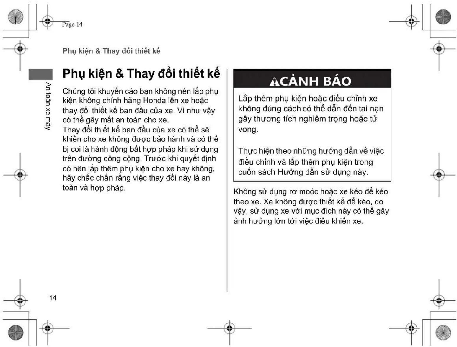 Page 14 Phụ kiện & Thay đổi thiết kế An toàn xe máy Phụ kiện & Thay đổi thiết kế Chúng tôi khuyến cáo bạn không nên lắp phụ kiện không chính hăng Honda lên xe hoặc thay đổi thiết kế ban đầu của xe. Vì như vậy có thể gây mất an toàn cho xe. Thay đổi thiết kế ban đầu của xe có thể sẽ khién cho xe không được bảo hành và có thể bị coi là hành động bất hợp pháp khi sử dụng trên đường công cộng. Trước khi quyết định có nên lắp thêm phụ kiện cho xe hay không, hãy chắc chắn rằng việc thay đổi này là an toàn và hợp pháp. ACẢNH BÁO Lắp thêm phụ kiện hoặc điều chỉnh xe không đúng cách có thể dẫn đến tai nạn gây thương tích nghiêm trọng hoặc tử vong. Thực hiện theo những hướng dẫn về việc điều chỉnh và lắp thêm phụ kiện trong cuốn sách Hướng dẫn sử dụng này. Không sử dụng rơ moóc hoặc xe kéo để kéo theo xe. Xe không được thiết kế để kéo, do vậy, sử dụng xe với mục đích này có thể gây ảnh hưởng lớn tới việc điều khiển xe. Không sử dụng rơ moóc hoặc xe kéo để kéo