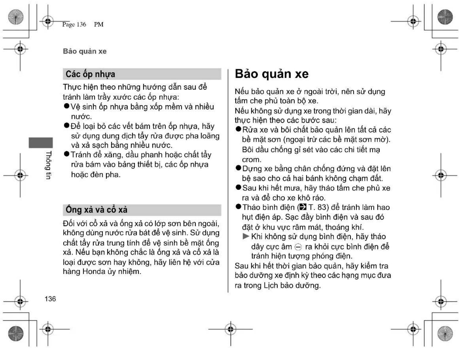 Page 136 PM Bảo quản xe Các ốp nhựa Thực hiện theo những hướng dẫn sau để tránh làm trầy xương các ốp nhựa: ● Vệ sinh ốp nhựa bằng xốp mềm và nhiều nước. ● Để loại bỏ các vết bám trên ốp nhựa, hãy sử dụng dung dịch tẩy rửa được pha loãng và xã sạch bằng nhiều nước. ● Tránh đề xăng, dầu phanh hoặc chất tẩy rửa bám vào bằng thiết bị, các ốp nhựa hoặc đèn pha. Ống-xà và cổ-xà Đối với cổ-xà và ống-xà có lớp son bên ngoài, không dùng nước rửa bát để vệ sinh. Sử dụng chất tẩy rửa trung tính để vệ sinh bề mặt ống-xà. Nếu bạn không chắc là ống-xà và cổ-xà là loại được son hay không, hãy liên hệ với cửa hàng Honda ủy nhiệm. Bảo quản xe Nếu bảo quản xe ở ngoài trời, nên sử dụng tâm che phủ toàn bộ xe. Nếu không sử dụng xe trong thời gian dài, hãy thực hiện theo các bước sau: ● Rửa xe và bôi chất bảo quản lên tất cả các bề mặt son (ngoại trừ các bề mặt son mở). Bôi dầu chống gì sét vào các chi tiết mạ crom. ● Dụng xe bằng chân chống đúng và đặt lên bề sao cho cả hai bánh không chạm đất. ● Sau khi hết mưa, hãy tháo tấm che phủ xe ra và để cho xe khô ráo. ● Thảo bình điện (T. 83) để tránh làm hao hụt điện áp. Sạc đầy bình điện và sau đó đặt ở khu vực râm mát, thoáng khí. ► Khi không sử dụng bình điện, hãy tháo dây cực âm ⊖ ra khởi cực bình điện để tránh hiện tượng phóng điện. Sau khi hết thời gian bảo quản, hãy kiểm tra bảo dưỡng xe định kỳ theo các hạng mục đưa ra trong Lịch bảo dưỡng.