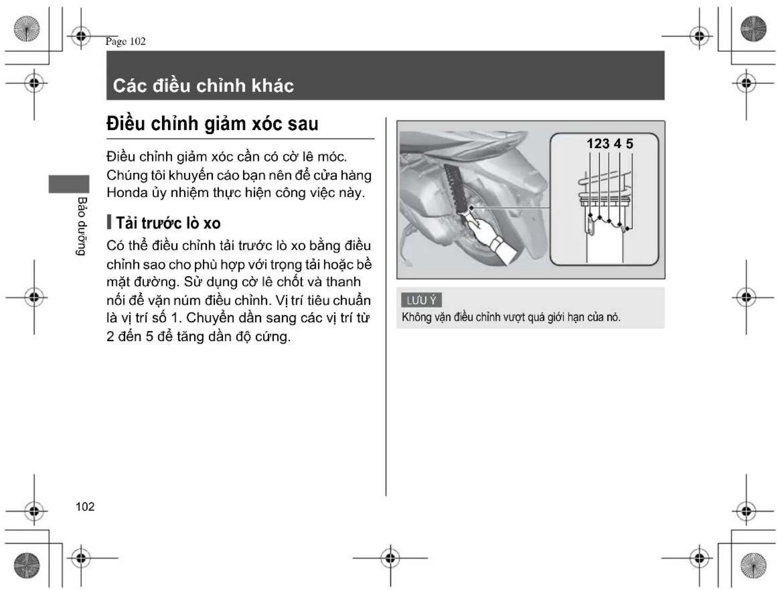 Page 102 Các điều chỉnh khác Điều chỉnh giảm xúc sau Điều chỉnh giảm xúc cần có cờ lê móc. Chúng tôi khuyến cáo bạn nên để cửa hàng Honda ủy nhiệm thực hiện công việc này. Tài trước lò xo Có thể điều chỉnh tài trước lò xo bằng điều chỉnh sao cho phù hợp với trọng tải hoặc bề mặt đường. Sử dụng cờ lê chốt và thanh nói để vận núm điều chỉnh. Vị trí tiêu chuẩn là vị trí số 1. Chuyển dần sang các vị trí từ 2 đến 5 để tăng dần độ cứng. Bảo dưỡng LUU Ý Không vận điều chỉnh vượt quá giới hạn của nó. 102