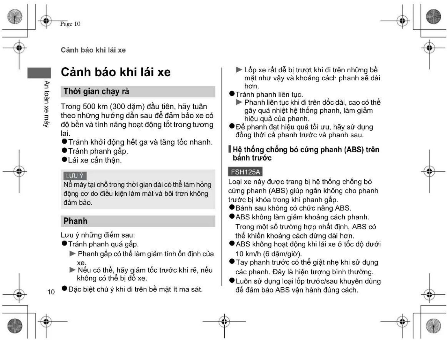 Cảnh báo khi lái xe Cảnh báo khi lái xe Thời gian chạy rà Trong 500 km (300 đăm) đầu tiên, hãy tuân theo những hướng dẫn sau để đảm bảo xe có độ bền và tính năng hoạt động tốt trong tương lai. ● Tránh khởi động hết ga và tăng tốc nhanh. ● Tránh phanh gặp. ● Lái xe cần thận. LƯU Ý Nỗ máy tại chỗ trong thời gian dài có thể làm hồng động cơ do điều kiện làm mát và bôi trơn không đảm bảo. Phanh Lưu ý những điểm sau: ● Tránh phanh quá gặp. ► Phanh gặp có thể làm giảm tính ổn định của xe. ► Nếu có thể, hãy giảm tốc trước khi rẽ, nếu không có thể bị đỏ xe. ● Đặc biệt chú ý khi đi trên bề mặt ít ma sát. ► Lớp xe rất dễ bị trượt khi đi trên những bề mặt như vậy và khoảng cách phanh sẽ dài hơn. ● Tránh phanh liên tục. ► Phanh liên tục khi đi trên dốc dài, cao có thể gây quá nhiệt hệ thống phanh, làm giảm hiệu quả của phanh. ● Đề phanh đạt hiệu quả tối ưu, hãy sử dụng đồng thời cả phanh trước và phanh sau. I Hệ thống chống bó cứng phanh (ABS) trên bánh trước FSH125A Loại xe này được trang bị hệ thống chống bó cứng phanh (ABS) giúp ngăn không cho phanh trước bị khóa trong khi phanh gặp. ● Bánh sau không có chức năng ABS. ● ABS không làm giảm khoảng cách phanh. Trong một số trường hợp nhất định, ABS có thể khiển khoảng cách dùng dài hơn. ● ABS không hoạt động khi lái xe ở tốc độ dưới 10 km/h (6 đăm/giờ). ● Tay phanh trước có thể giật nhẹ khi sử dụng các phanh. Đây là hiện tượng bình thường. ● Luôn sử dụng loại lớp trước/sau khuyến dùng để đảm bảo ABS vận hành đúng cách.
