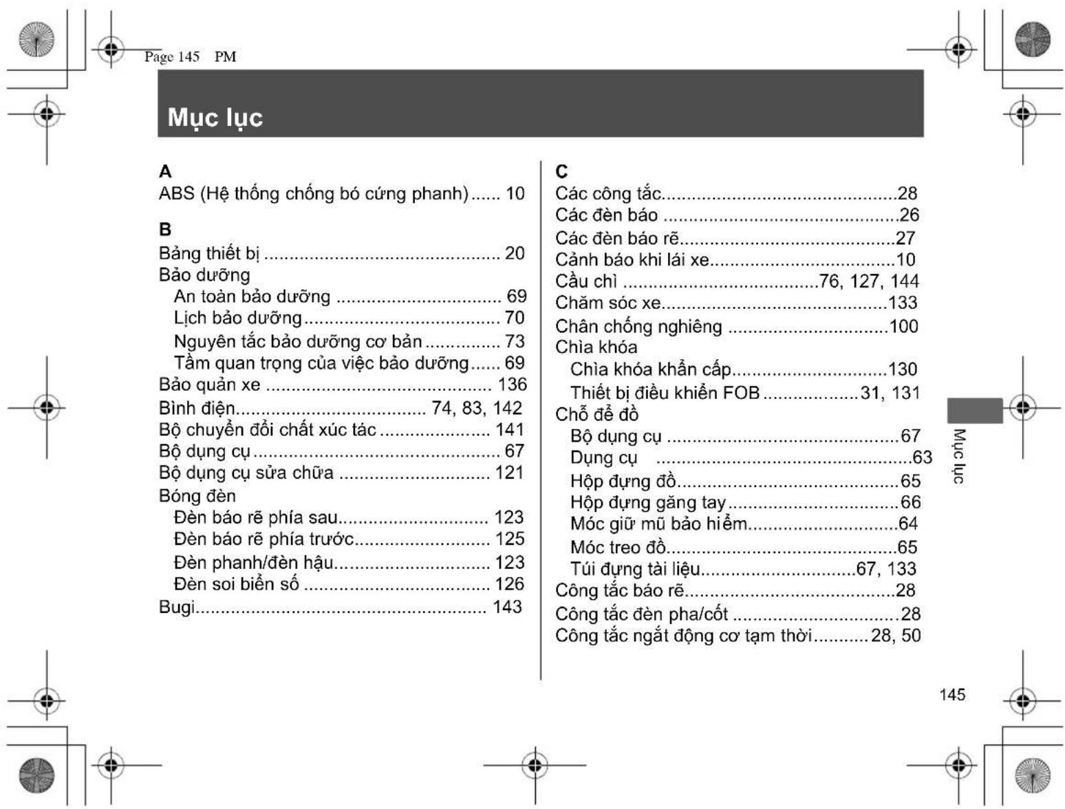 Page 145 PM Mục lục A ABS (Hệ thống chống bó cứng phanh)...... 10 B Bảng thiết bị...... 20 Bảo dưỡng An toàn bảo dưỡng...... 69 Lịch bảo dưỡng...... 70 Nguyên tắc bảo dưỡng cơ bản...... 73 Tầm quan trọng của việc bảo dưỡng...... 69 Bảo quản xe...... 136 Bình điện...... 74, 83, 142 Bộ chuyển đổi chất xúc tác...... 141 Bộ dụng cụ...... 67 Bộ dụng cụ sửa chữa...... 121 Bóng đèn Đèn báo rẽ phía sau...... 123 Đèn báo rẽ phía trước...... 125 Đèn phanh/đèn hậu...... 123 Đèn soi biển số...... 126 Bugi...... 143 C Các công tắc...... 28 Các đèn báo...... 26 Các đèn báo rẽ...... 27 Cảnh báo khi lái xe...... 10 Cầu chỉ...... 76, 127, 144 Chăm sóc xe...... 133 Chân chống nghiêng...... 100 Chia khóa Chia khóa khẩn cấp...... 130 Thiết bị điều khiển FOB...... 31, 131 Chỗ để đồ Bộ dụng cụ...... 67 Dụng cụ...... 63 Hộp dựng đồ...... 65 Hộp dựng găng tay...... 66 Móc giữ mũ bảo hiểm...... 64 Móc treo đồ...... 65 Túi dựng tài liệu...... 67, 133 Công tắc báo rẽ...... 28 Công tắc đèn pha/cốt...... 28 Công tắc ngắt động cơ tạm thời...... 28, 50