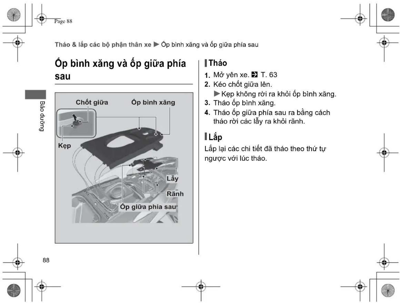 Page 88 Tháo & lắp các bộ phận thân xe ▶ Óp bình xăng và Óp giữa phía sau Ôp bình xăng và Óp giữa phía sau Bảo dưỡng Chốt giữa Ôp bình xăng Kẹp Lấy Rãnh Óp giữa phía sau Tháo 1. Mờ yên xe. ▶ T. 63 2. Kéo chốt giữa lên. ▶ Kẹp không rời ra khởi Óp bình xăng. 3. Tháo Óp bình xăng. 4. Tháo Óp giữa phía sau ra bằng cách tháo rời các lấy ra khởi rãnh. I Lắp Lắp lại các chi tiết đã tháo theo thứ tự ngược với lúc tháo.