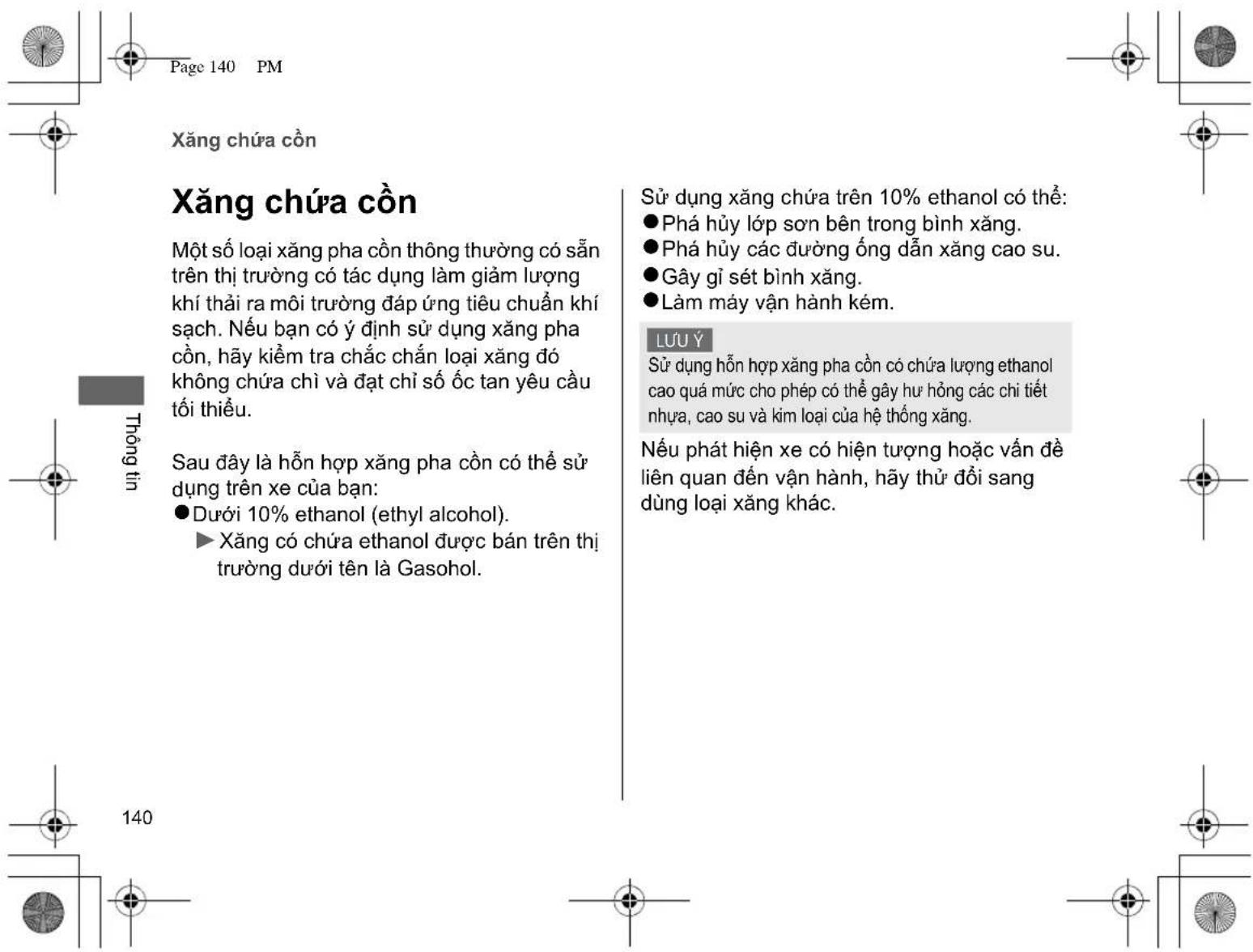 Xăng chứa cồn Xăng chứa cồn Một số loại xăng pha còn thông thường có sẵn trên thị trường có tác dụng làm giảm lượng khí thải ra môi trường đáp ứng tiêu chuẩn khí sạch. Nếu bạn có ý định sử dụng xăng pha cồn, hãy kiểm tra chắc chắn loại xăng đó không chứa chỉ và đạt chỉ số ốc tan yêu cầu tối thiểu. Sau đây là hỗn hợp xăng pha cồn có thể sử dụng trên xe của bạn: ● Dưới 10% ethanol (ethyl alcohol). ► Xăng có chứa ethanol được bán trên thị trường dưới tên là Gasohol. Sử dụng xăng chứa trên 10% ethanol có thể: ● Phá hủy lớp sơn bên trong bình xăng. ● Phá hủy các đường ống dẫn xăng cao su. ● Gây gì sét bình xăng. ● Làm máy vận hành kém. LUU Ý Sử dụng hỗn hợp xăng pha cồn có chứa lượng ethanol cao quá mức cho phép có thể gây hư hỏng các chi tiết nhựa, cao su và kim loại của hệ thống xăng. Nếu phát hiện xe có hiện tượng hoặc vấn đề liên quan đến vận hành, hãy thử đối sang dùng loại xăng khác.