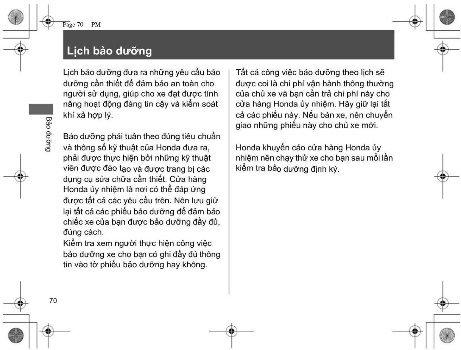 Lịch bảo dưỡng Lịch bảo dưỡng đưa ra những yêu cầu bảo dưỡng cần thiết để đảm bảo an toàn cho người sử dụng, giúp cho xe đạt được tính năng hoạt động đáng tin cậy và kiểm soát khí xả hợp lý. Bảo dưỡng phải tuân theo đúng tiêu chuẩn và thông số kỹ thuật của Honda đưa ra, phải được thực hiện bởi những kỹ thuật viên được đào tạo và được trang bị các dụng cụ sửa chữa cần thiết. Cửa hàng Honda ủy nhiệm là nơi có thể đáp ứng được tất cả các yêu cầu trên. Nên lưu giữ lại tất cả các phiếu bảo dưỡng để đảm bảo chiếc xe của bạn được bảo dưỡng đầy đủ, đúng cách. Kiểm tra xem người thực hiện công việc bảo dưỡng xe cho bạn có ghi đầy đủ thông tin vào tờ phiếu bảo dưỡng hay không. Tất cả công việc bảo dưỡng theo lịch sẽ được coi là chi phí vận hành thông thường của chủ xe và bạn cần trả chi phí này cho cửa hàng Honda ủy nhiệm. Hây giữ lại tất cả các phiếu này. Nếu bán xe, nên chuyển giao những phiếu này cho chủ xe mới. Honda khuyến cáo cửa hàng Honda ủy nhiệm nên chạy thử xe cho bạn sau mỗi lần kiểm tra bảo dưỡng định kỳ.