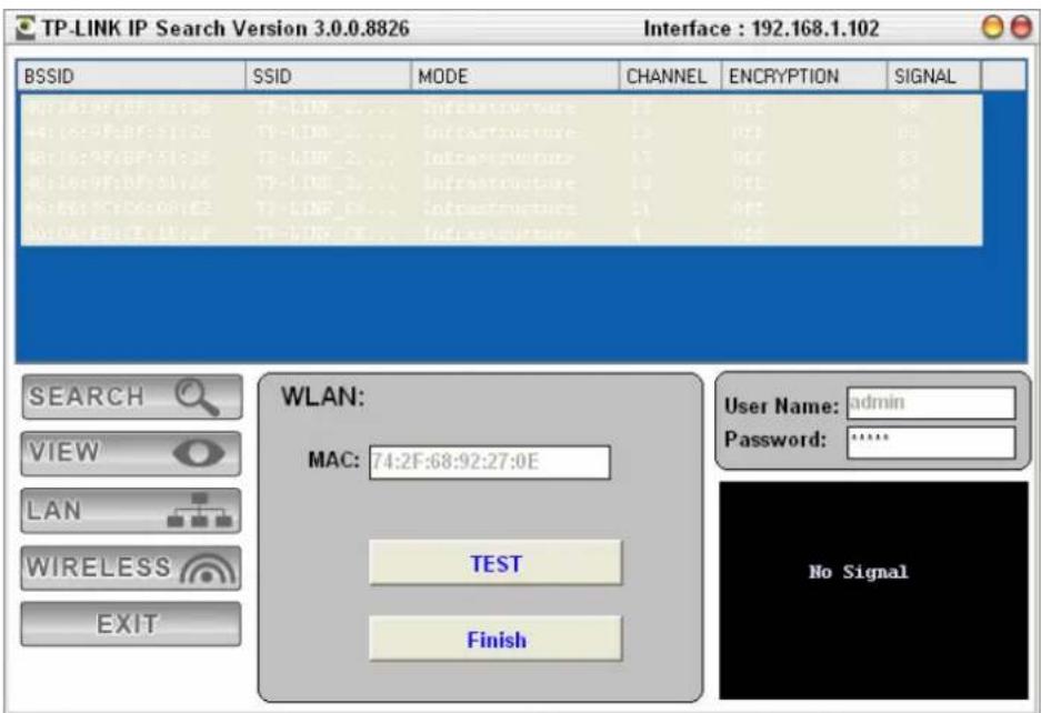 TP-LINK IP Search Version 3.0.0.8826 Interface: 192.168.1.102 BSSID SSID MODE CHANNEL ENCRYPTION SIGNAL WLAN: MAC: 74:2F:68:92:27:0E TEST Finish SEARCH VIEW LAN WIRELESS EXIT User Name: admin Password: ****** No Signal