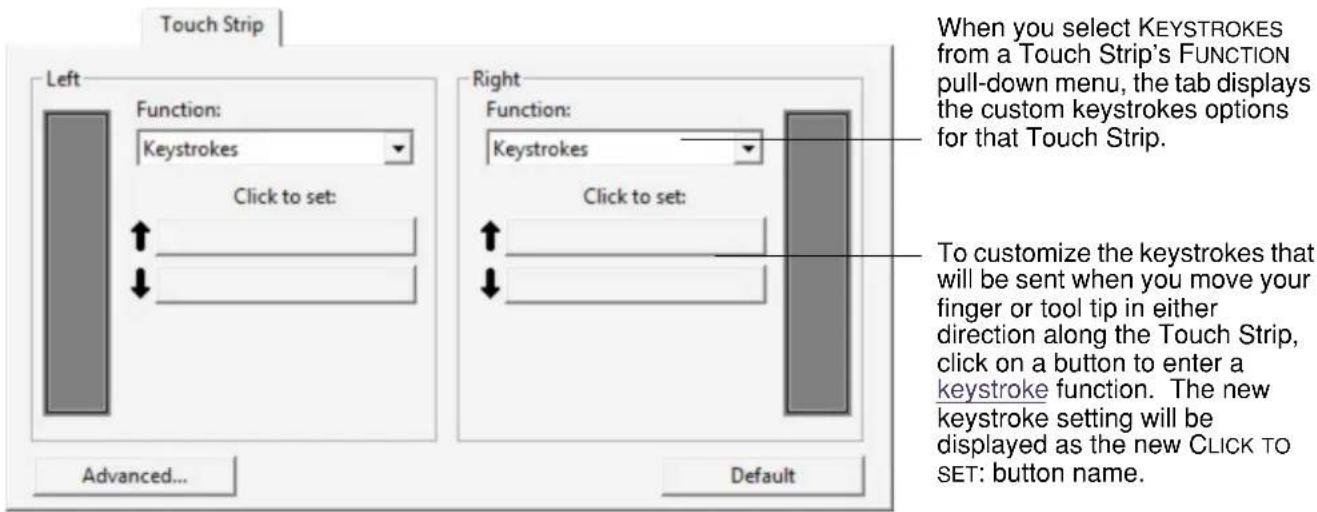 Touch Strip Left Function: Keystrokes Click to set: Advanced... Right Function: Keystrokes Click to set: Default When you select KEYSTROKES from a Touch Strip's FUNCTION pull-down menu, the tab displays the custom keystrokes options for that Touch Strip. To customize the keystrokes that will be sent when you move your finger or tool tip in either direction along the Touch Strip, click on a button to enter a keystroke function. The new keystroke setting will be displayed as the new CLICK TO SET: button name.
