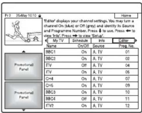 Pr 2 25-May 10:10 Home 'Editor' displays your channel settings. You may turn a channel On (blue) or Off (grey) and identify its Source and Programme Number. Press ↓ to use. Press ← to view Info'. Press ↔ to view 'Setup'. My TV Schedule Info Editor Name On/Off Source Preg. No. BBC1 On A. TV 01 BBC2 On A. TV 02 ITV Off A. TV 04 ITV On A. TV 05 CH4 On A. TV 07 CH5 On A. TV 09 BBC3 On A. TV 10 BBC4 Off A. TV 11 ITV2 On A. TV 12