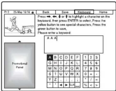 Pr 2 25-May 10:10 Back Save Keyboard Home Press →, ←, ↓ or ↑ to highlight a character on the keyboard, then press ENTER to select. Press the yellow button to see special characters. Press the green button to save. Please enter a keyword: A A A Promotional Panel A B C D E F 1 2 3 G H I J K L 4 5 6 M N O P Q R 7 8 9 S T U V W X 0 + - Y Z . : . ; * / = * ' ▶ ▶ ▶ ▶ % < >