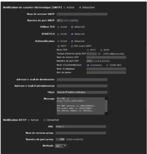 Notification de courrier électronique (SMTP) ● Activé ● Désactivé Nom de serveur SMTP Numéro de port SMTP 25 (25 à 65535) Utiliser TLS ● Activé ● Désactivé STARTTLS ● Activé ● Désactivé Authentication ● Activé ● Désactivé ● SMTP POP avant SMTP Mode POP POD3 APOP Temps d'attente après POP (0 - 1000 millisecondes) Nom de serveur POP Numéro de port POP 110 (110 à 65535) Mode d'authentication Connexion CRAM-HDS Nom d'utilisateur Not de passe Adresse e-mail de destinataire Adresse e-mail d'administrateur Objet Dynamic P'adress notification Message The URL is http://xIP> The NRC address is . The model base is . The serial number is