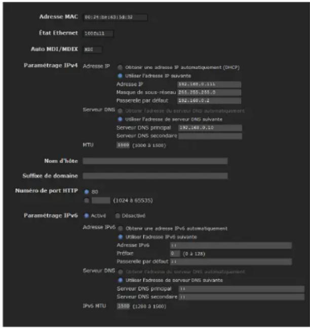 Adresse MAC B0:24.bde:1631.bdi:52 État Ethernet 100fall Auto MDI/MDIX MDI Paramétrage IPv4 Adresse IP Obtenu une adresse IP automatiquement (DHCP) Utiliser l'adresse IP suivante Adresse IP 192.168.0.111 Masque de sous-réseau 265.255.255.0 Passerelle par défaut 192.168.0.1 Serveur DNS Obtenu l'adresse du serveur DNS automatiquement Utiliser l'adresse de serveur DNS suivante Serveur DNS principal 192.168.0.10 Serveur DNS secondaire MTU 1900 (1000 à 1500) Nom d'hôte Suffixe de domaine Numéro de port HTTP B0 (1024 à 65535) Paramétrage IPv6 Activé Désactivé Adresse IPv6 Obtenu une adresse IPv6 automatiquement Utiliser l'adresse IPv6 suivante Adresse IPv6 11 Préfice 0 (0 à 128) Passerelle par défaut 22 Serveur DNS Obtenu l'adresse du serveur DNS automatiquement Utiliser l'adresse de serveur DNS suivante Serveur DNS principal 11 Serveur DNS secondaire 11 IPv6 MTU 1900 (1280 à 1500)