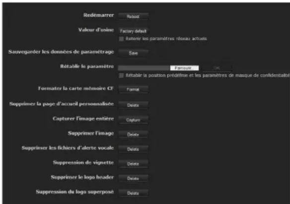 Redémarrer Ratout Valeur d'usine Factier détail Retérir les paramètres réseau actuels Sauvegarder les données de paramétrage Size Rétablir le paramètre Fensure Rétablir la position prédefine et les paramètres de masque de confidentialité Formater la carte mémoire CF Forma Supprimer la page d'accueil personnalisée Date Capturer l'image entière Capture Supprimer l'image Date Supprimer les fichiers d'alerte vocale Date Suppression de vignette Date Supprimer le logo header Date Suppression du logo superpost Date