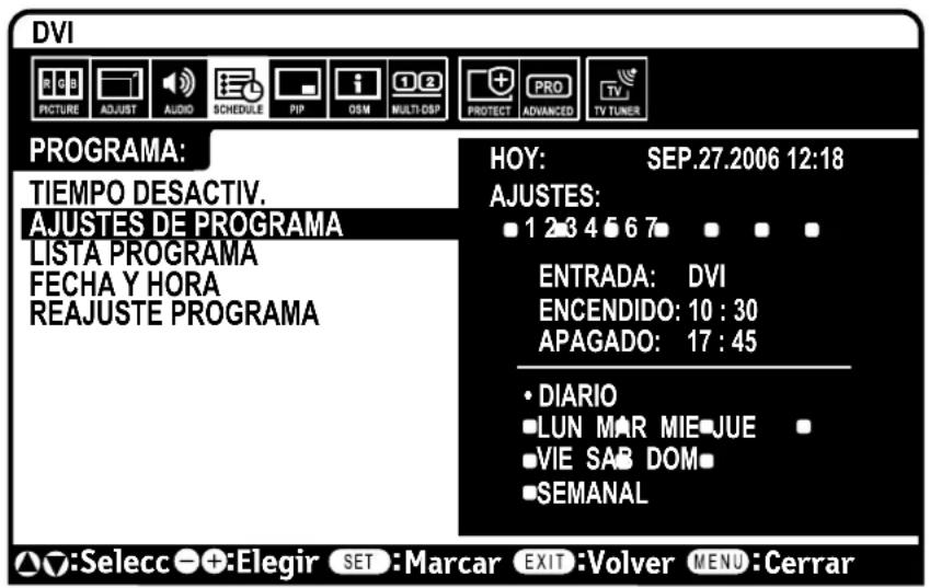 DVI PICTURE ADJUST AUDIO SCHEDULE PIP OSM MULTI-OSP PROTECT PROV ADVANCED TV TUNER PROGRAMA: TIEMPO DESACTIV. AJUSTES DE PROGRAMA LISTA PROGRAMA FECHA Y HORA REAJUSTE PROGRAMA HOY: SEP.27.2006 12:18 AJUSTES: ■ 1 2 3 4 5 6 7 ▪ ▪ ▪ ENTRADA: DVI ENCENDIDO: 10 : 30 APAGADO: 17 : 45 • DIARIO ■ LUN MAR MIE JUE ▪ ■ VIE SAB DOM ■ SEMANAL ▲:Selecc - +:Elegir SET :Marcar EXIT :Volver MENU :Cerrar
