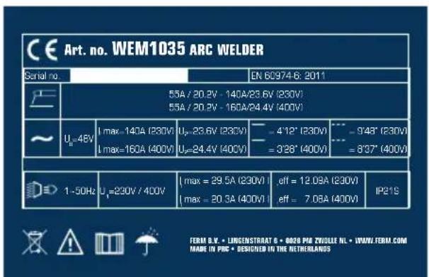 CE Art. no. WEM1035 ARC WELDER Serial no. EN 60/974-6: 2011 55A / 20.2V - 140A/23.6V (230V) 55A / 20.2V - 160A/24.4V (400V) ~ Uₙ=48V | max = 140A (230V) Uₙ=23.6V (230V) Uₙ=24.4V (400V) - 4'12" (230V) - 3'28" (400V) - 9'48" (230V) - 8'37" (400V) 1~50Hz | Uₙ=230V / 400V | max = 29.5A (230V) | max = 20.3A (400V) eff = 12.09A (230V) eff = 7.08A (400V) IP21S FERM B.V. • LINGENSTRAT B • 8020 P6 ZHOLE NL • IPWNL FERAL.COM MADE IN PDC • DESCRIBED IN THE NETHERLANDS