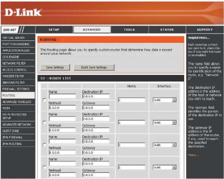 DIR-457 VIRTUAL SERVER PORT FORWARDING APPLICATION RULES COS ENGINE NETWORK FILTER ACCESS CONTROL WEBSITE FILTER INBOUND FILTER FIREWALL SETTINGS ROUTING ADVANCED WIRELESS WITH WEIP PROTECTED SETUP ADVANCED NETWORK GUEST ZONE IPW6 FIREWALL IPW6 ROUTING ROUTING: This Routing page allows you to specify custom routes that determine how data is moved around your network. Save Settings Don't Save Settings 32 --ROUTE LIST Metric Interface Name Destination IP 0.0.0 Netmask Gateway 1 WAN 0.0.0 0.0.0 Name Destination IP 0.0.0 1 WAN Netmask Gateway 0.0.0 0.0.0 Name Destination IP 0.0.0 1 WAN Netmask Gateway 0.0.0 0.0.0 Name Destination IP 0.0.0 1 WAN Netmask Gateway 0.0.0 0.0.0