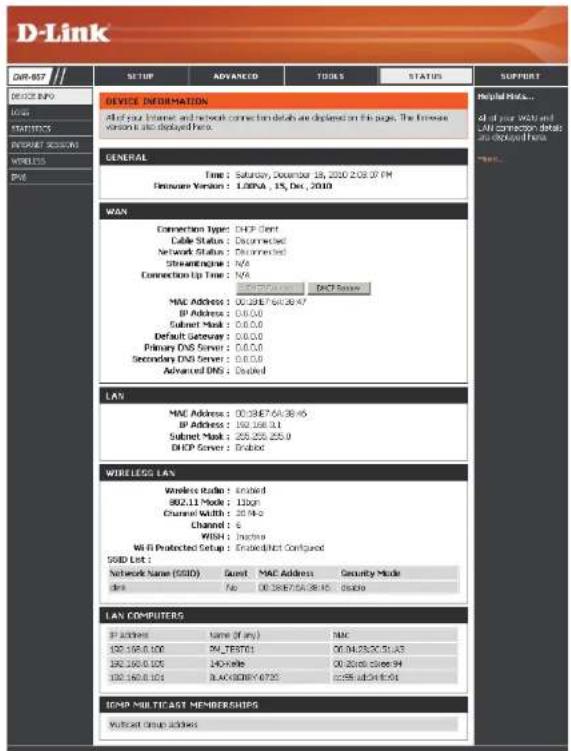 D-Link DWR-857 SETUP ADVANCED TOOLS STATUS SUPPORT DEVICE INFORMATION All of your Internet and network connection details are displayed on this page. The network version is also displayed here. GENERAL Time: Saturday, December 15, 2020 2:08:07 PM Hardware Version: L00PA , 15, Dec, 2010 WAN Connection Type: DHCP Client Cable Status : Connected Network Status : Connected StreamEngine : N/A Connection Up Time : N/A DHCP Server MAC Address : 00:39E7-6A:38:47 BP Address : 0.0.0.0 Subnet Mask : 0.0.0.0 Default Server : 0.0.0.0 Primary DNS Server : 0.0.0.0 Secondary DNS Server : 0.0.0.0 Advanced DNS : Doubled LAN MAC Address : 00:39E7-6A:38:46 BP Address : 192.168.3.1 Subnet Mask : 255.255.255.9 DHCP Server : Dubled WIRELESS LAN Wireless Audio : Enabled 802.11 Audio : 120ps Channel Width : 20.14.2 Channel : 6 WITH : Inactera Wi-Fi Protected Setup : Enabled/Not Configured SSID List : Network Name (SSID) Guest MAC Address Security Mode des No 00:39E7-6A:38:45 downside LAN COMPUTERG IP Address Name (if any) MAC 192.168.3.1 PK_TEST701 00:34:38:00:31:43 192.168.3.14K-Ville 00:26:00:36:94 192.168.3.14 BLACKBERRY 6723 cc255 sub:34:35:04 ICMP MULTICAST MEMBERSHIPS Without Group Address