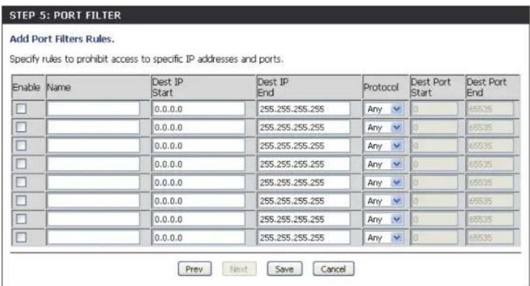 STEP 5: PORT FILTER Add Port Filters Rules. Specify rules to prohibit access to specific IP addresses and ports. Enable Name Dest IP Start Dest IP End Protocol Dest Port Start Dest Port End □ 0.0.0.0 255.255.255.255 Any ▼ 0 65535 □ 0.0.0.0 255.255.255.255 Any ▼ 0 65535 □ 0.0.0.0 255.255.255.255 Any ▼ 0 65535 □ 0.0.0.0 255.255.255.259 Any ▼ 0 65535 □ 0.0.0.0 255.255.255.255 Any ▼ 0 65535 □ 0.0.0.0 255.255.255.259 Any ▼ 0 65535 □ 0.0.0.0 255,255,255,255 Any ▼ 0 65535 □ 0.0.0.0 255,255,255,259 Any ▼ 0 65535 Prev Next Save Cancel