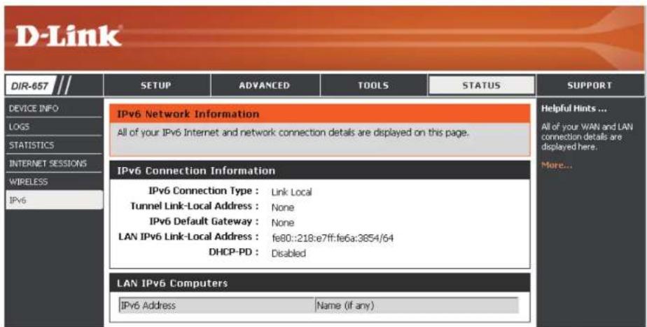 D-Link DIR-657 // DEVICE INFO LOGS STATISTICS INTERNET SESSIONS WIRELESS IPv6 IPv6 Network Information All of your IPv6 Internet and network connection details are displayed on this page. IPv6 Connection Information IPv6 Connection Type : Link Local Tunnel Link-Local Address : None IPv6 Default Gateway : None LAN IPv6 Link-Local Address : fe80::218:e7ff:fe6a:3654/64 DHCP-PD : Disabled LAN IPv6 Computers IPv6 Address Name (if any) Helpful Hints ... All of your WAN and LAN connection details are displayed here. More...