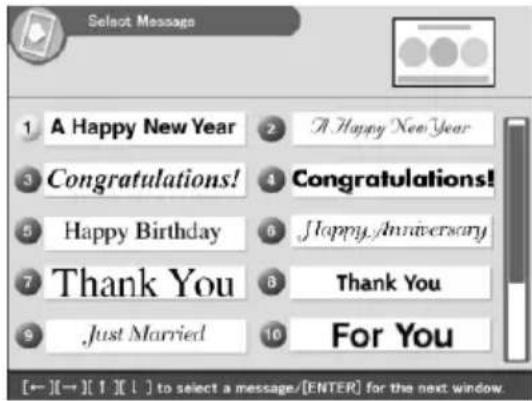Select Message 1 A Happy New Year 2 A Happy New Year 3 Congratulations! 4 Congratulations! 5 Happy Birthday 6 Happy Anniversary 7 Thank You 8 Thank You 9 Just Married 10 For You [←] [→] [1] [1] to select a message/[ENTER] for the next window.
