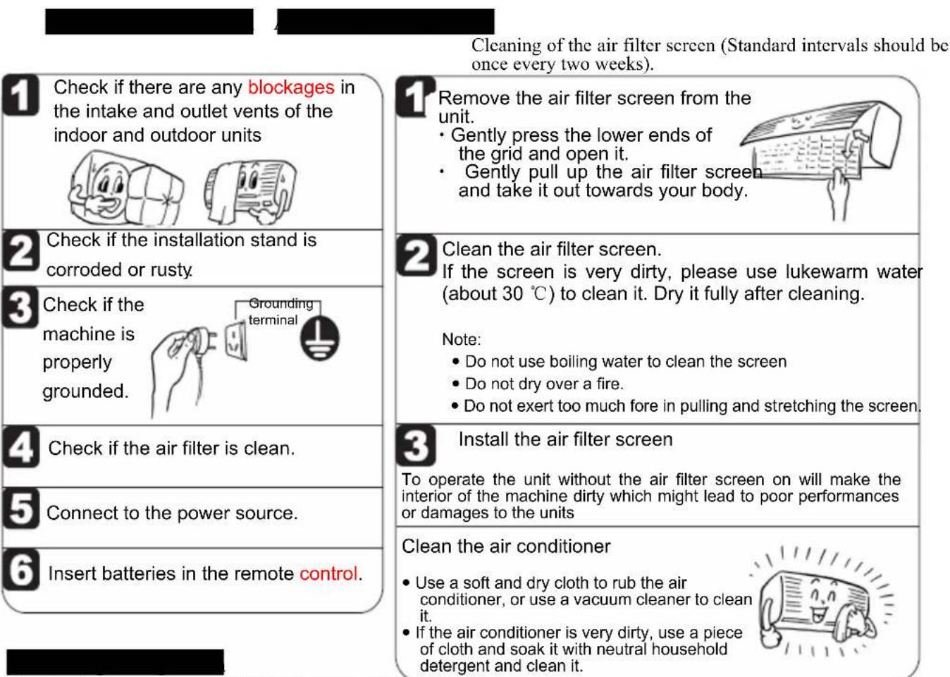 Cleaning of the air filter screen (Standard intervals should be once every two weeks). 1 Check if there are any blockages in the intake and outlet vents of the indoor and outdoor units 2 Check if the installation stand is corroded or rusty. 3 Check if the machine is properly grounded. 4 Check if the air filter is clean. 5 Connect to the power source. 6 Insert batteries in the remote control. 1 Remove the air filter screen from the unit. • Gently press the lower ends of the grid and open it. • Gently pull up the air filter screen and take it out towards your body. 2 Clean the air filter screen. If the screen is very dirty, please use lukewarm water (about 30 °C) to clean it. Dry it fully after cleaning. Note: • Do not use boiling water to clean the screen • Do not dry over a fire. • Do not exert too much fore in pulling and stretching the screen. 3 Install the air filter screen To operate the unit without the air filter screen on will make the interior of the machine dirty which might lead to poor performances or damages to the units Clean the air conditioner • Use a soft and dry cloth to rub the air conditioner, or use a vacuum cleaner to clean it. • If the air conditioner is very dirty, use a piece of cloth and soak it with neutral household detergent and clean it.