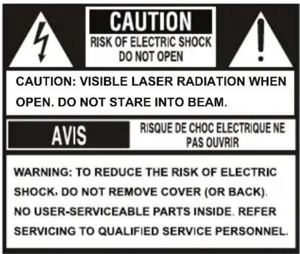 CAUTION RISK OF ELECTRIC SHOCK DO NOT OPEN CAUTION: VISIBLE LASER RADIATION WHEN OPEN. DO NOT STARE INTO BEAM. AVIS RISQUE DE CHOC ELECTRIQUE NE PAS OUVRIR WARNING: TO REDUCE THE RISK OF ELECTRIC SHOCK, DO NOT REMOVE COVER (OR BACK). NO USER-SERVICEABLE PARTS INSIDE. REFER SERVICING TO QUALIFIED SERVICE PERSONNEL.