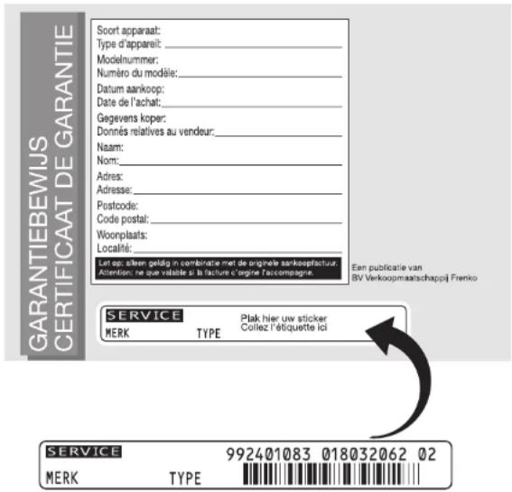GARANTIEBEWIJS CERTIFICAAT DE GARANTIE Soort apparaat: Type d'appareit: _ Modelnummer: Numéro du modèle: _ Datum aankoop: Date de l'achat: _ Gegevens koper: Donnés relatives au vendeur: _ Naam: Nom: Adres: Adresse: Postcode: Code postal: Woorplaats: Localité: Let op: alleen geläig in combinatie met de originee aankoopfactuur. Attention ne que viable si la facture e origine f'accompagnie. Een publicatie van BV Verkoopmaatschappij Frenko SERVICE MERK TYPE Plak hier uw sticker Collez l'étiquette ici SERVICE MERK TYPE 992401083 018032062 02
