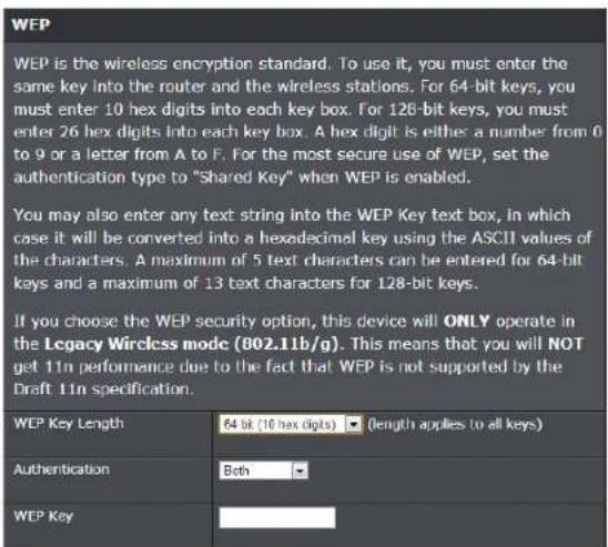 WEP WEP is the wireless encryption standard. To use it, you must enter the same key into the router and the wireless stations. For 64-bit keys, you must enter 10 hex digits into each key box. For 128-bit keys, you must enter 26 hex digits into each key box. A hex digit is either a number from 0 to 9 or a letter from A to F. For the most secure use of WEP, set the authentication type to "Shared Key" when WEP is enabled. You may also enter any text string into the WEP Key text box, in which case it will be converted into a hexadecimal key using the ASCII values of the characters. A maximum of 5 text characters can be entered for 64-bit keys and a maximum of 13 text characters for 128-bit keys. If you choose the WEP security option, this device will ONLY operate in the Legacy Wireless mode (802.11b/g). This means that you will NOT get 11n performance due to the fact that WEP is not supported by the Draft 11n specification. WEP Key Length 64 bit (10 hex digits) ▼ (length applies to all keys) Authentication Both WEP Key